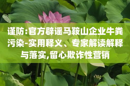 謹(jǐn)防:官方辟謠馬鞍山企業(yè)牛糞污染-實(shí)用釋義、專家解讀解釋與落實(shí),留心欺詐性營銷