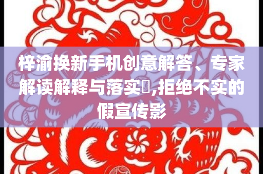 梓渝換新手機(jī)創(chuàng)意解答、專(zhuān)家解讀解釋與落實(shí)?,拒絕不實(shí)的假宣傳影