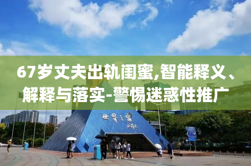 67歲丈夫出軌閨蜜,智能釋義、解釋與落實(shí)-警惕迷惑性推廣