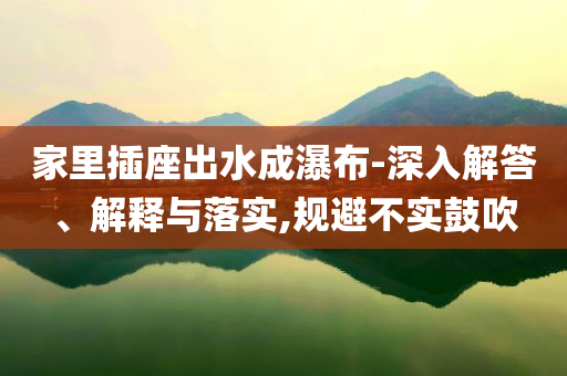 家里插座出水成瀑布-深入解答、解釋與落實(shí),規(guī)避不實(shí)鼓吹