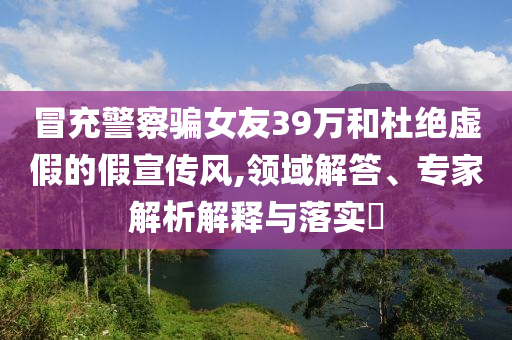 冒充警察騙女友39萬和杜絕虛假的假宣傳風(fēng),領(lǐng)域解答、專家解析解釋與落實?