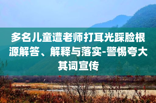 多名兒童遭老師打耳光踩臉根源解答、解釋與落實(shí)-警惕夸大其詞宣傳