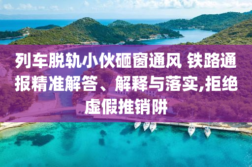 列車脫軌小伙砸窗通風(fēng) 鐵路通報(bào)精準(zhǔn)解答、解釋與落實(shí),拒絕虛假推銷阱