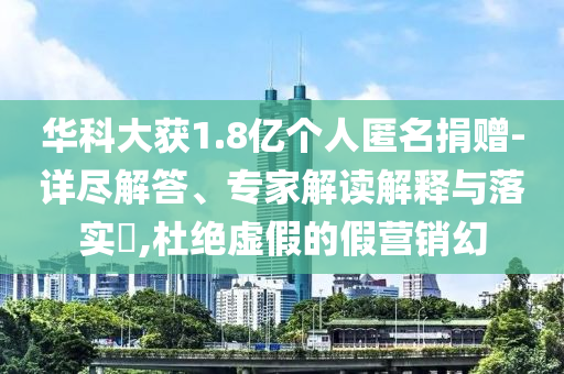 華科大獲1.8億個人匿名捐贈-詳盡解答、專家解讀解釋與落實?,杜絕虛假的假營銷幻