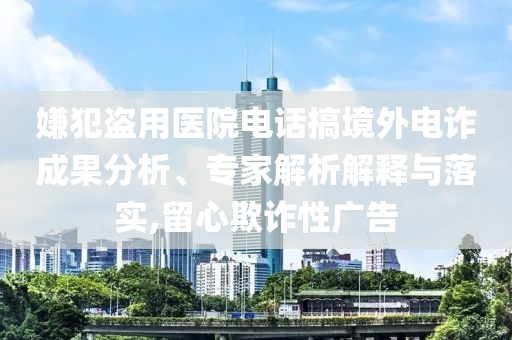 嫌犯盜用醫(yī)院電話搞境外電詐成果分析、專家解析解釋與落實,留心欺詐性廣告