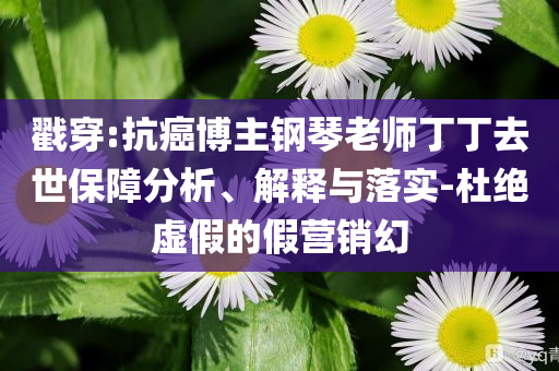 戳穿:抗癌博主鋼琴老師丁丁去世保障分析、解釋與落實-杜絕虛假的假營銷幻