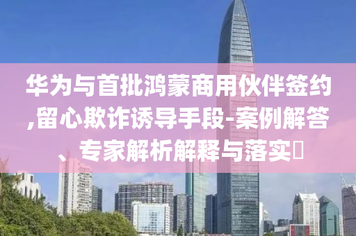 華為與首批鴻蒙商用伙伴簽約,留心欺詐誘導(dǎo)手段-案例解答、專家解析解釋與落實(shí)?