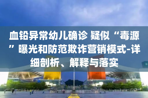 血鉛異常幼兒確診 疑似“毒源”曝光和防范欺詐營銷模式-詳細剖析、解釋與落實