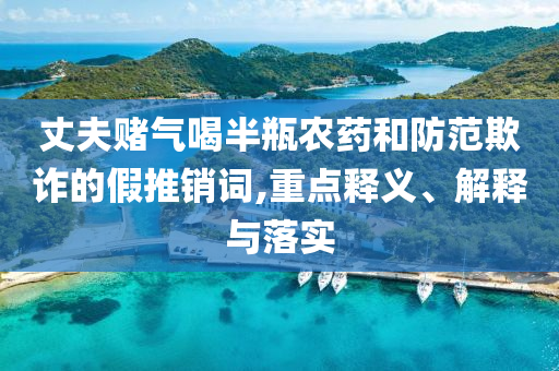 丈夫賭氣喝半瓶農(nóng)藥和防范欺詐的假推銷詞,重點(diǎn)釋義、解釋與落實(shí)
