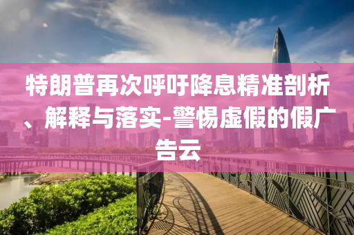 特朗普再次呼吁降息精準(zhǔn)剖析、解釋與落實(shí)-警惕虛假的假?gòu)V告云