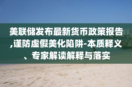 美聯(lián)儲(chǔ)發(fā)布最新貨幣政策報(bào)告,謹(jǐn)防虛假美化陷阱-本質(zhì)釋義、專家解讀解釋與落實(shí)