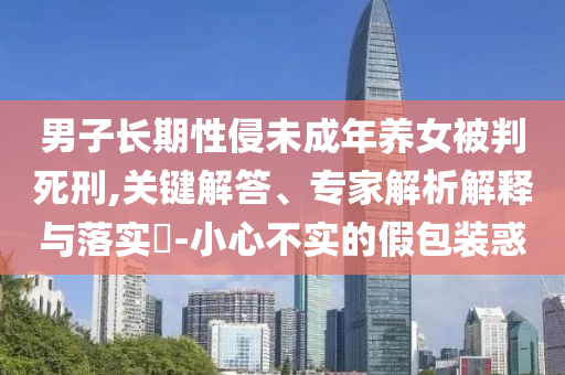 男子長期性侵未成年養(yǎng)女被判死刑,關(guān)鍵解答、專家解析解釋與落實(shí)?-小心不實(shí)的假包裝惑