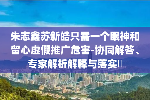 朱志鑫蘇新皓只需一個眼神和留心虛假推廣危害-協(xié)同解答、專家解析解釋與落實(shí)?