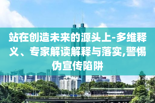 站在創(chuàng)造未來的源頭上-多維釋義、專家解讀解釋與落實,警惕偽宣傳陷阱