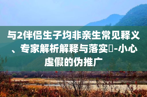 與2伴侶生子均非親生常見釋義、專家解析解釋與落實(shí)?-小心虛假的偽推廣