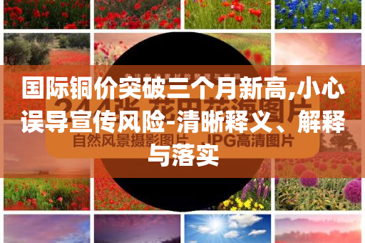 國際銅價突破三個月新高,小心誤導(dǎo)宣傳風(fēng)險-清晰釋義、解釋與落實