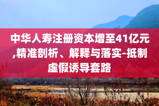 中華人壽注冊(cè)資本增至41億元,精準(zhǔn)剖析、解釋與落實(shí)-抵制虛假誘導(dǎo)套路