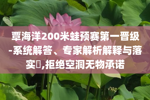 覃海洋200米蛙預(yù)賽第一晉級(jí)-系統(tǒng)解答、專家解析解釋與落實(shí)?,拒絕空洞無物承諾