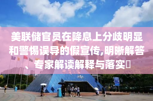 美聯(lián)儲官員在降息上分歧明顯和警惕誤導(dǎo)的假宣傳,明晰解答、專家解讀解釋與落實?