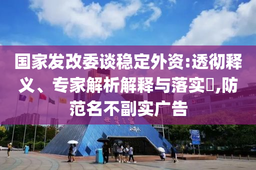 國(guó)家發(fā)改委談穩(wěn)定外資:透徹釋義、專(zhuān)家解析解釋與落實(shí)?,防范名不副實(shí)廣告