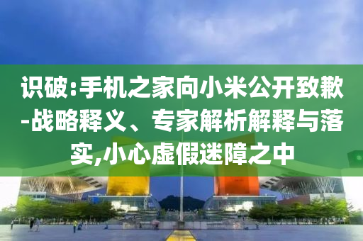 識破:手機之家向小米公開致歉-戰(zhàn)略釋義、專家解析解釋與落實,小心虛假迷障之中
