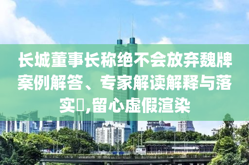 長城董事長稱絕不會放棄魏牌案例解答、專家解讀解釋與落實?,留心虛假渲染