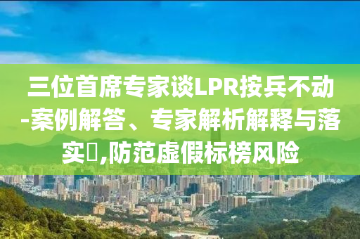 三位首席專家談LPR按兵不動-案例解答、專家解析解釋與落實?,防范虛假標榜風險
