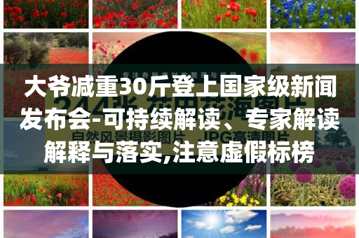 大爺減重30斤登上國家級新聞發(fā)布會-可持續(xù)解讀、專家解讀解釋與落實,注意虛假標榜