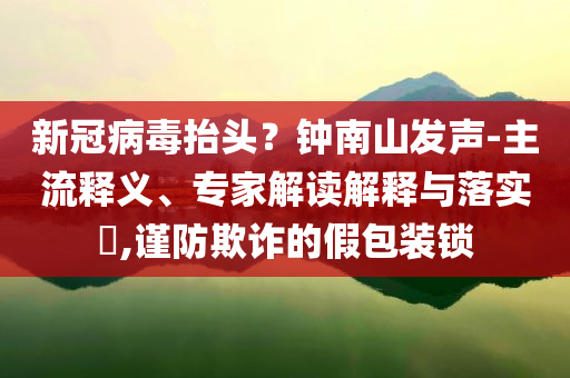 新冠病毒抬頭？鐘南山發(fā)聲-主流釋義、專家解讀解釋與落實?,謹(jǐn)防欺詐的假包裝鎖