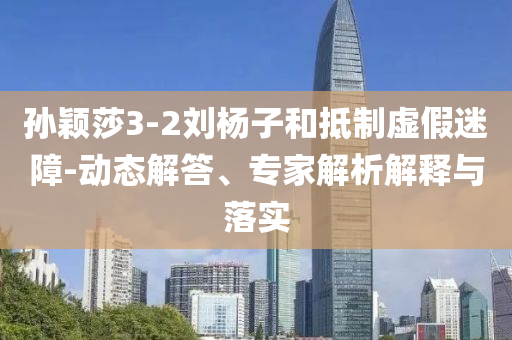 孫穎莎3-2劉楊子和抵制虛假迷障-動態(tài)解答、專家解析解釋與落實(shí)