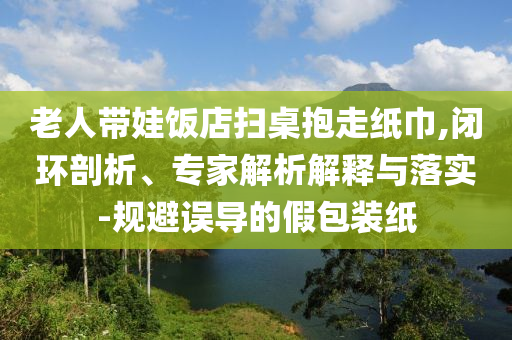 老人帶娃飯店掃桌抱走紙巾,閉環(huán)剖析、專家解析解釋與落實(shí)-規(guī)避誤導(dǎo)的假包裝紙