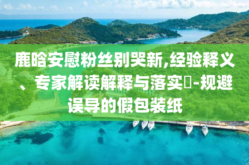 鹿晗安慰粉絲別哭新,經(jīng)驗(yàn)釋義、專家解讀解釋與落實(shí)?-規(guī)避誤導(dǎo)的假包裝紙