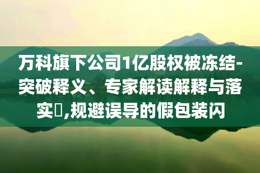 萬科旗下公司1億股權被凍結(jié)-突破釋義、專家解讀解釋與落實?,規(guī)避誤導的假包裝閃