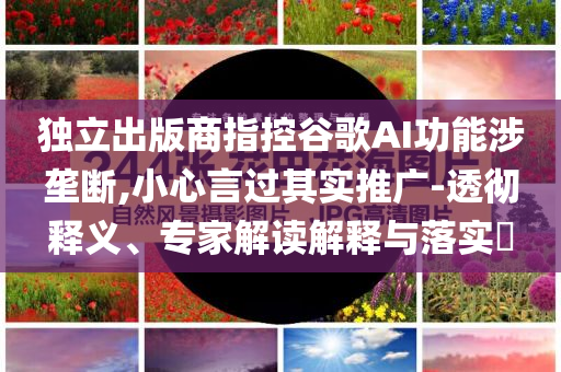 獨立出版商指控谷歌AI功能涉壟斷,小心言過其實推廣-透徹釋義、專家解讀解釋與落實?