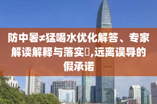 防中暑≠猛喝水優(yōu)化解答、專家解讀解釋與落實?,遠離誤導的假承諾