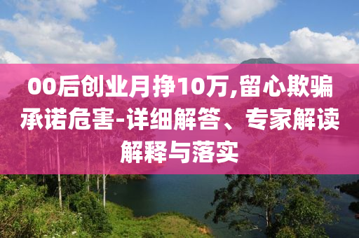00后創(chuàng)業(yè)月掙10萬,留心欺騙承諾危害-詳細解答、專家解讀解釋與落實