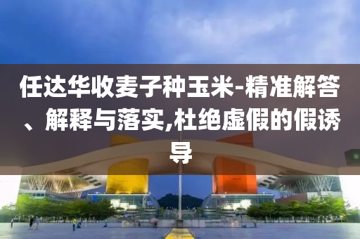 任達華收麥子種玉米-精準解答、解釋與落實,杜絕虛假的假誘導(dǎo)