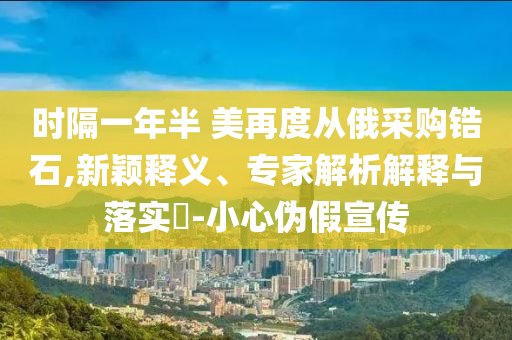 時隔一年半 美再度從俄采購鋯石,新穎釋義、專家解析解釋與落實?-小心偽假宣傳