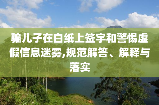 騙兒子在白紙上簽字和警惕虛假信息迷霧,規(guī)范解答、解釋與落實
