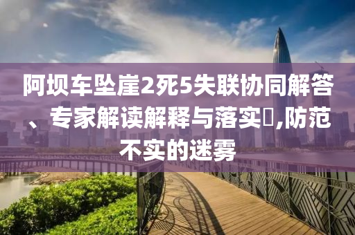 阿壩車墜崖2死5失聯(lián)協(xié)同解答、專家解讀解釋與落實(shí)?,防范不實(shí)的迷霧