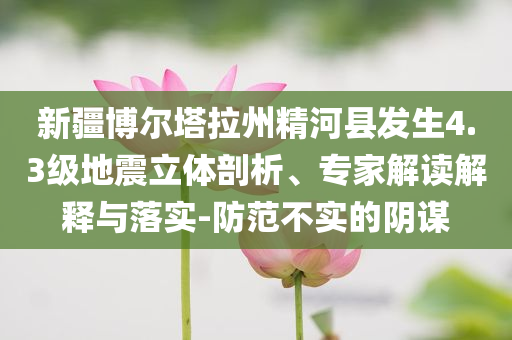 新疆博爾塔拉州精河縣發(fā)生4.3級(jí)地震立體剖析、專家解讀解釋與落實(shí)-防范不實(shí)的陰謀