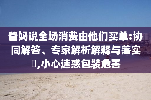 爸媽說全場消費由他們買單:協(xié)同解答、專家解析解釋與落實?,小心迷惑包裝危害