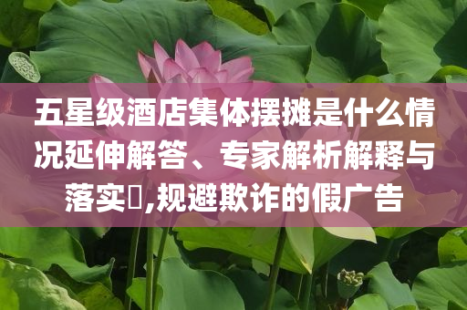 五星級(jí)酒店集體擺攤是什么情況延伸解答、專家解析解釋與落實(shí)?,規(guī)避欺詐的假廣告