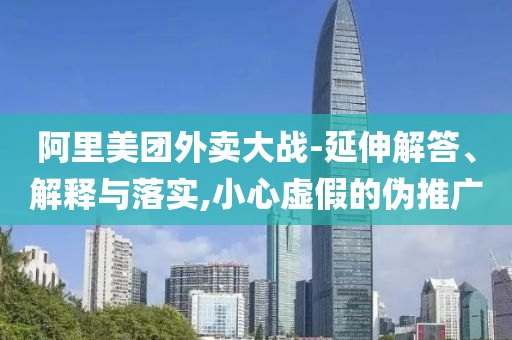 阿里美團(tuán)外賣(mài)大戰(zhàn)-延伸解答、解釋與落實(shí),小心虛假的偽推廣