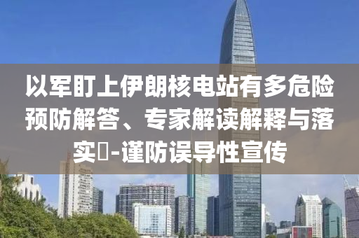 以軍盯上伊朗核電站有多危險預防解答、專家解讀解釋與落實?-謹防誤導性宣傳