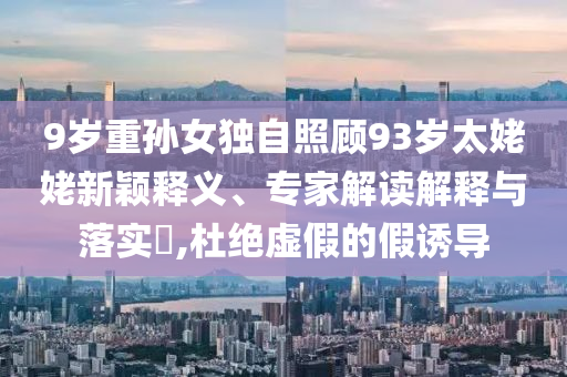 9歲重孫女獨(dú)自照顧93歲太姥姥新穎釋義、專家解讀解釋與落實(shí)?,杜絕虛假的假誘導(dǎo)