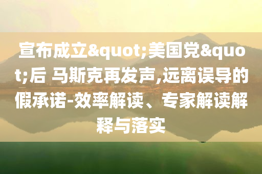 宣布成立"美國(guó)黨"后 馬斯克再發(fā)聲,遠(yuǎn)離誤導(dǎo)的假承諾-效率解讀、專家解讀解釋與落實(shí)