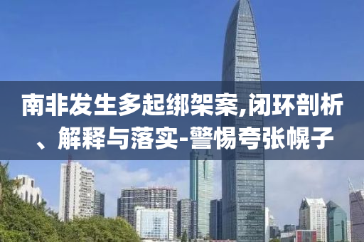 南非發(fā)生多起綁架案,閉環(huán)剖析、解釋與落實(shí)-警惕夸張幌子