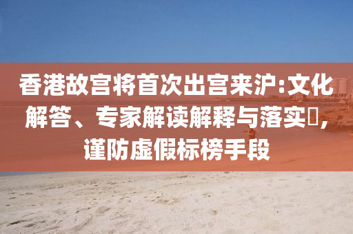 香港故宮將首次出宮來滬:文化解答、專家解讀解釋與落實?,謹防虛假標榜手段
