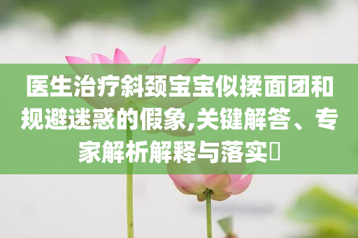 醫(yī)生治療斜頸寶寶似揉面團和規(guī)避迷惑的假象,關(guān)鍵解答、專家解析解釋與落實?